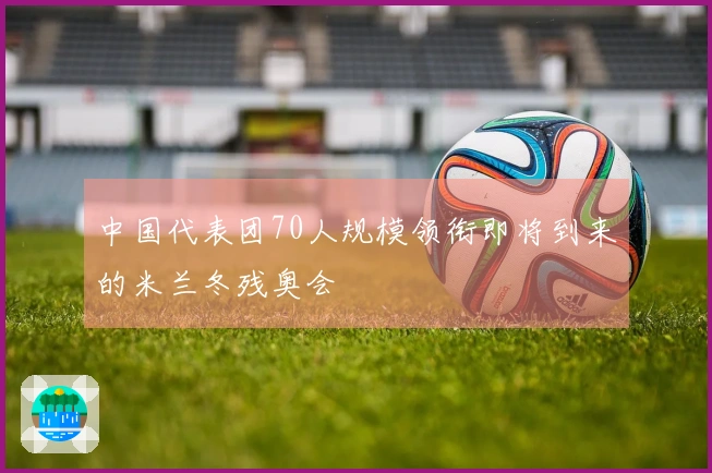 中国代表团70人规模领衔即将到来的米兰冬残奥会