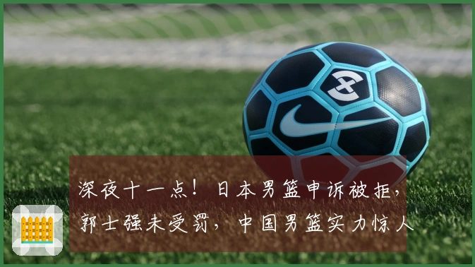 深夜十一点！日本男篮申诉被拒，郭士强未受罚，中国男篮实力惊人