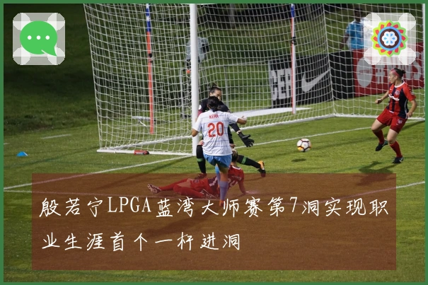 殷若宁LPGA蓝湾大师赛第7洞实现职业生涯首个一杆进洞