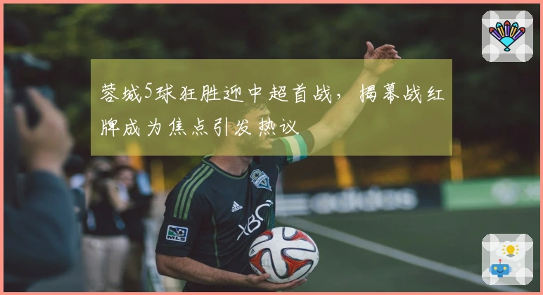 蓉城5球狂胜迎中超首战，揭幕战红牌成为焦点引发热议