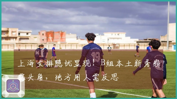 上海女排隐忧显现！B组本土新秀崭露头角，地方用人需反思