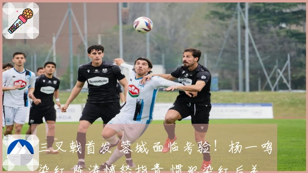 三叉戟首发 蓉城面临考验！杨一鸣染红 陈涛愤怒指责 惯犯染红后关心安慰