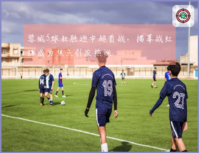 蓉城5球狂胜迎中超首战，揭幕战红牌成为焦点引发热议