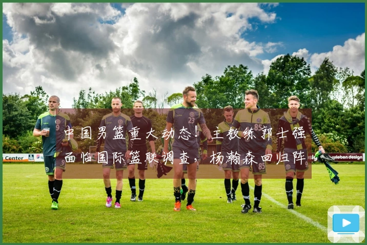 中国男篮重大动态！主教练郭士强面临国际篮联调查，杨瀚森回归阵容确认