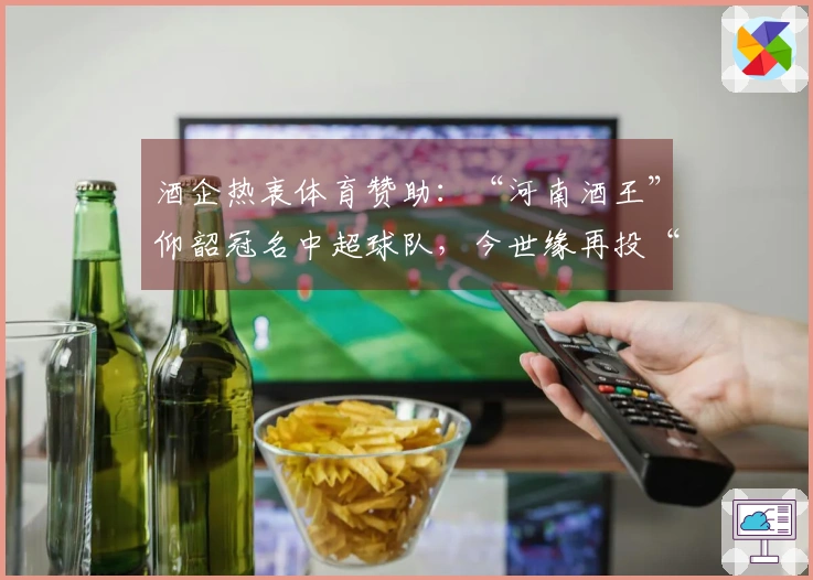 酒企热衷体育赞助：“河南酒王”仰韶冠名中超球队，今世缘再投“苏超”