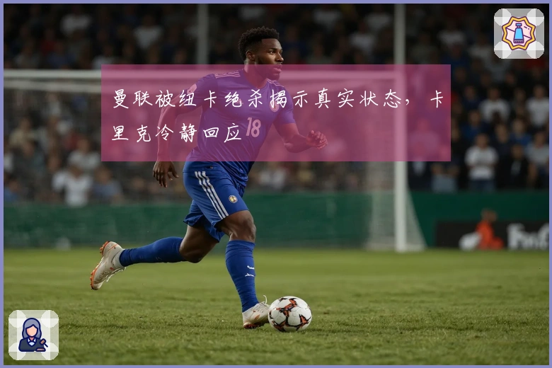 曼联被纽卡绝杀揭示真实状态，卡里克冷静回应