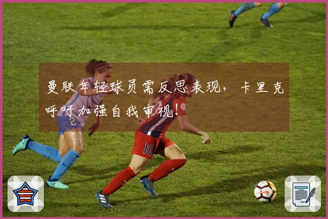 曼联年轻球员需反思表现，卡里克呼吁加强自我审视！