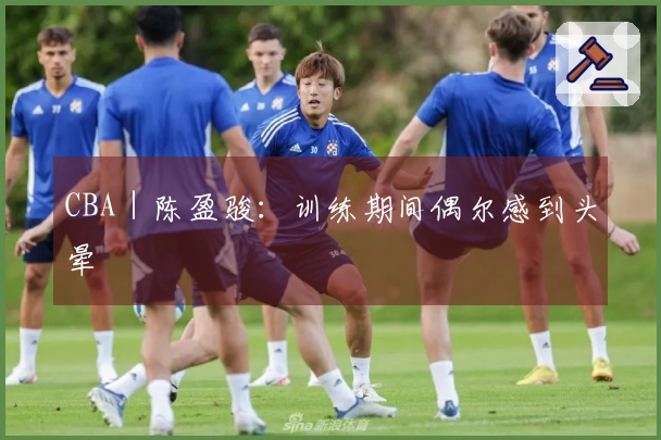 CBA｜陈盈骏：训练期间偶尔感到头晕