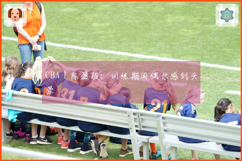 CBA｜陈盈骏：训练期间偶尔感到头晕