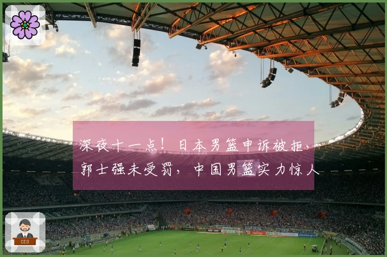 深夜十一点！日本男篮申诉被拒，郭士强未受罚，中国男篮实力惊人