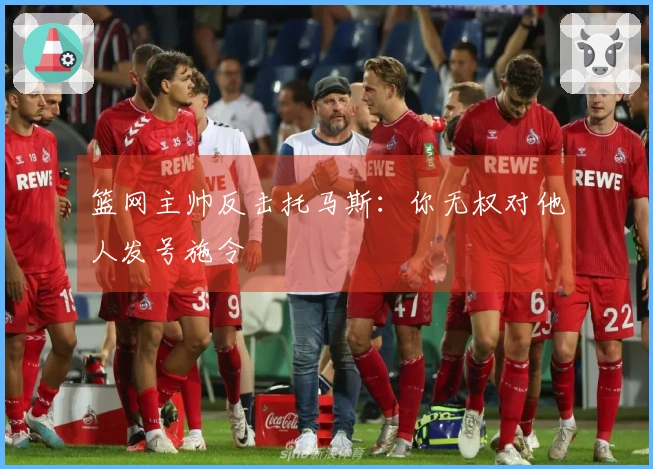 篮网主帅反击托马斯：你无权对他人发号施令