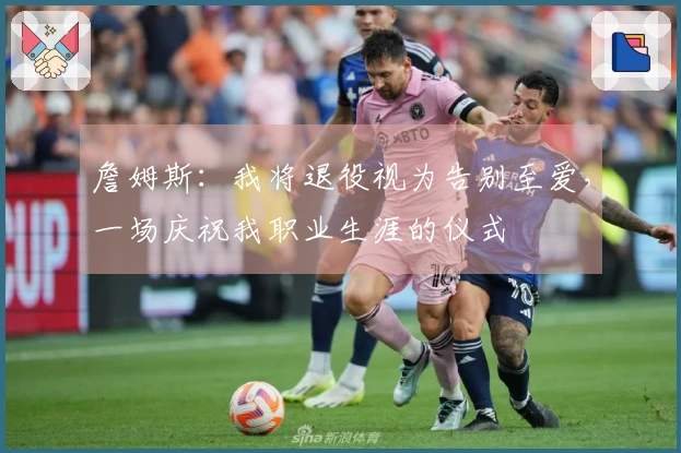 詹姆斯：我将退役视为告别至爱，一场庆祝我职业生涯的仪式