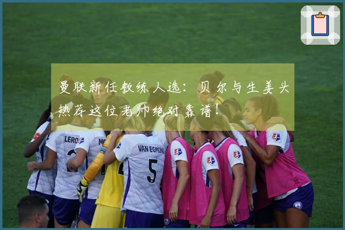 曼联新任教练人选：贝尔与生姜头热荐这位老帅绝对靠谱！