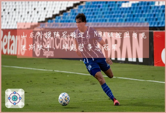 山东外援阵容确定！NBA级控卫与克里斯联手，邱彪誓争总冠军