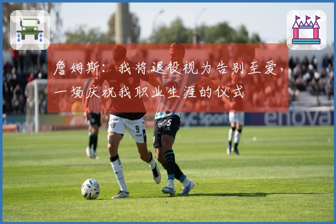 詹姆斯：我将退役视为告别至爱，一场庆祝我职业生涯的仪式