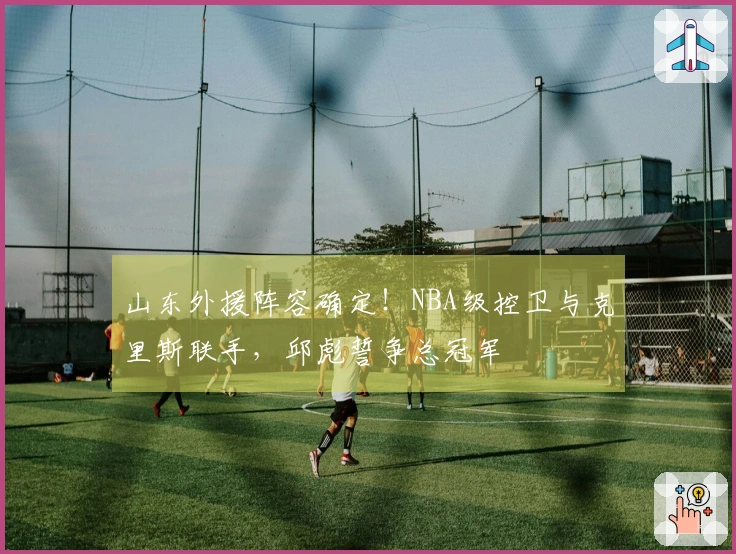 山东外援阵容确定！NBA级控卫与克里斯联手，邱彪誓争总冠军