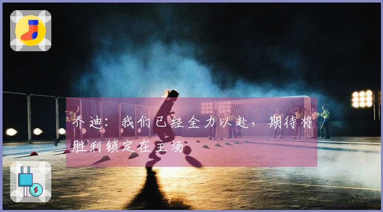 乔迪：我们已经全力以赴，期待将胜利锁定在主场