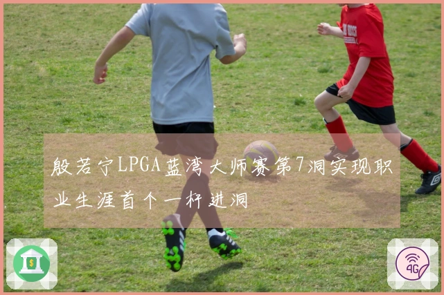 殷若宁LPGA蓝湾大师赛第7洞实现职业生涯首个一杆进洞